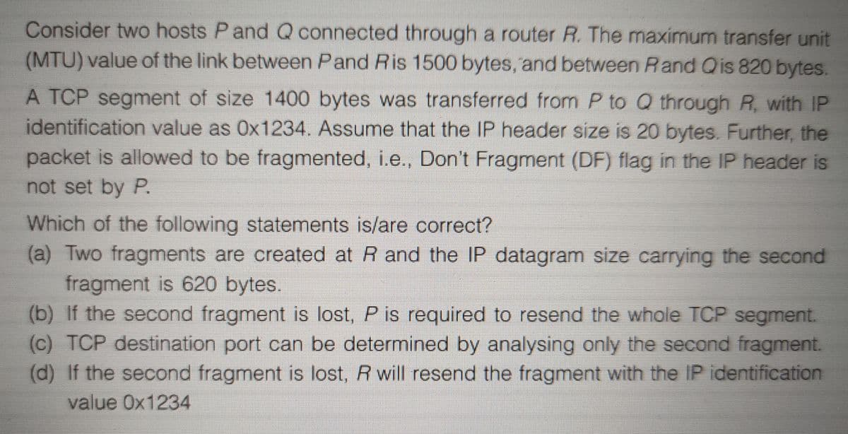 Consider two hosts P and Q connected through a router R. The maximum transfer unit
(MTU) value of the link between Pand Ris 1500 bytes, and between Rand Qis 820 bytes.
A TCP segment of size 1400 bytes was transferred from P to Q through R, with IP
identification value as 0x1234. Assume that the IP header size is 20 bytes. Further, the
packet is allowed to be fragmented, i.e., Don't Fragment (DF) flag in the IP header is
not set by P,
Which of the following statements is/are correct?
(a) Two fragments are created at R and the IP datagram size carrying the second
fragment is 620 bytes.
(b) If the second fragment is lost, P is required to resend the whole TCP segment.
(c) TCP destination port can be determined by analysing only the second fragment.
(d) If the second fragment is lost, R will resend the fragment with the IP identification
value 0x1234
