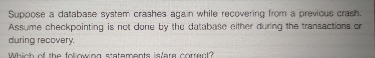 Suppose a database system crashes again while recovering from a previous crash.
Assume checkpointing is not done by the database either during the transactions or
during recovery.
Which of the following statements is/are correct?
