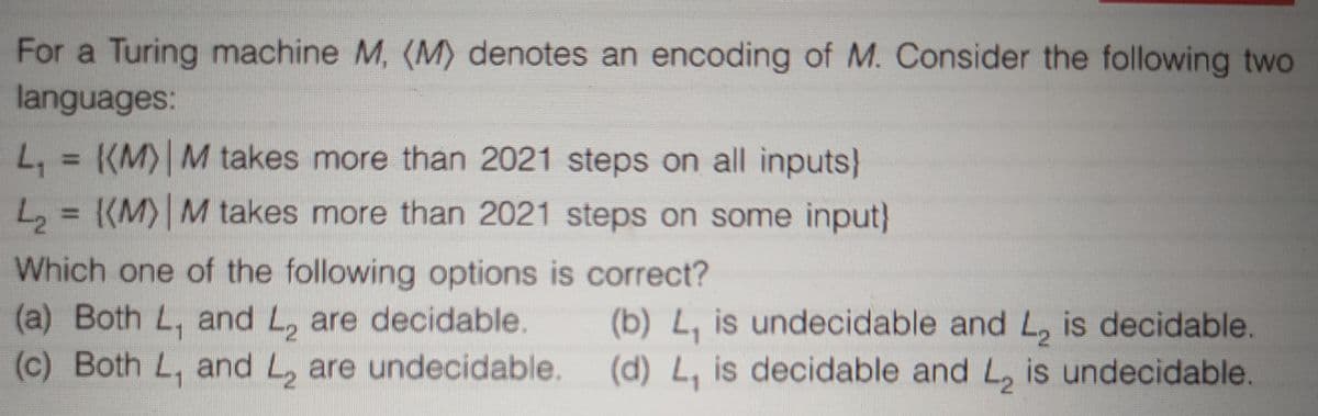 For a Turing machine M, (M) denotes an encoding of M. Consider the following two
languages:
L, = {(M) M takes more than 2021 steps on all inputs}
L, = {(M)| M takes more than 2021 steps on some input}
Which one of the following options is correct?
(a) Both L, and L, are decidable.
(c) Both L, and L, are undecidable. (d) L, is decidable and L, is undecidable.
(b) L, is undecidable and L, is decidable.
1
