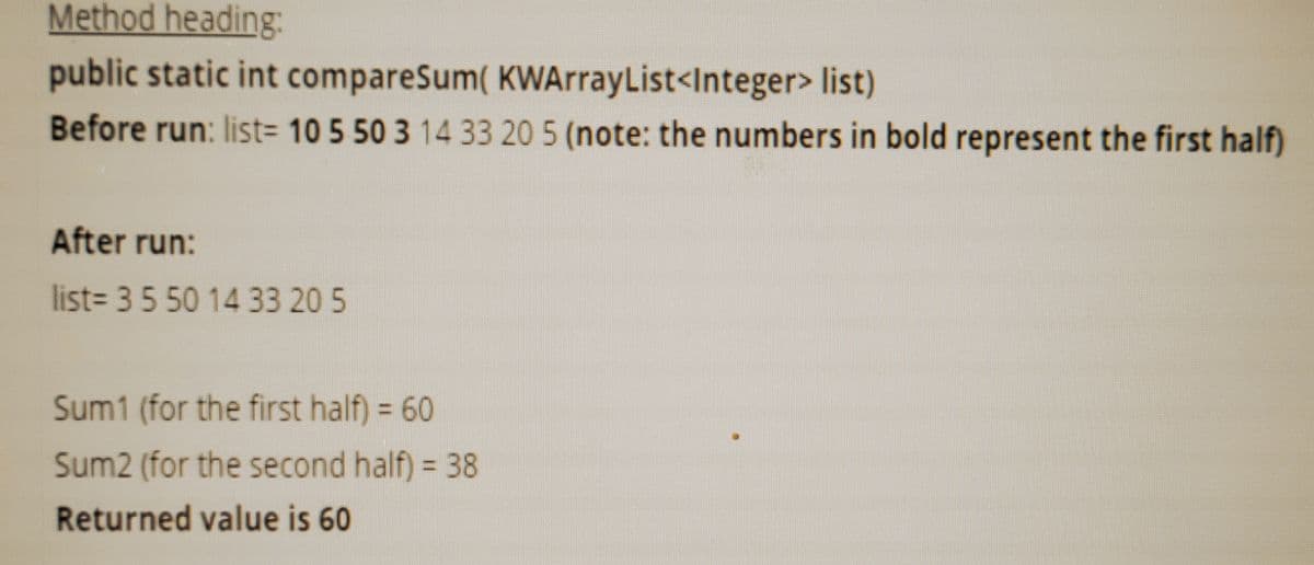 Method heading:
public static int compareSum( KWArrayList<Integer> list)
Before run: list= 10 5 50 3 14 33 20 5 (note: the numbers in bold represent the first half)
After run:
list= 35 50 14 33 20 5
Sum1 (for the first half) = 60
%3D
Sum2 (for the second half) = 38
Returned value is 60
