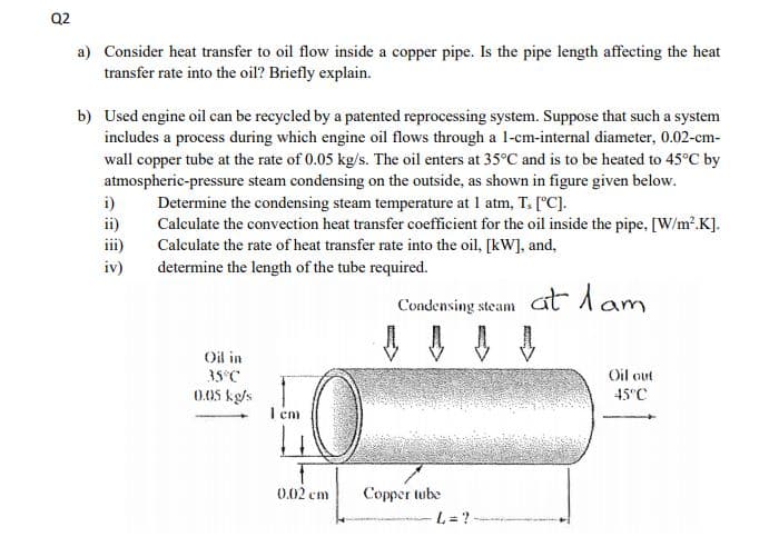 Q2
a) Consider heat transfer to oil flow inside a copper pipe. Is the pipe length affecting the heat
transfer rate into the oil? Briefly explain.
b) Used engine oil can be recycled by a patented reprocessing system. Suppose that such a system
includes a process during which engine oil flows through a 1-cm-internal diameter, 0.02-cm-
wall copper tube at the rate of 0.05 kg/s. The oil enters at 35°C and is to be heated to 45°C by
atmospheric-pressure steam condensing on the outside, as shown in figure given below.
i)
ii)
iii)
Determine the condensing steam temperature at 1 atm, T. [°C].
Calculate the convection heat transfer coefficient for the oil inside the pipe, [W/m'.K].
Calculate the rate of heat transfer rate into the oil, [kW], and,
determine the length of the tube required.
iv)
Condensing steam Ct lam
Oil in
35°C
Oil out
0.05 kg/s
I em
45°C
0.02 cm
Copper tube
L = ?
