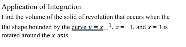 Application of Integration
Find the volume of the solid of revolution that occurs when the
flat shape bounded by the curve y = x=¹, x = −1, and x = 3 is
rotated around the x-axis.