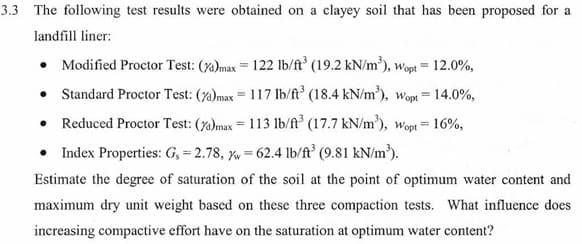 3.3 The following test results were obtained on a clayey soil that has been proposed for a
landfill liner:
• Modified Proctor Test: (7a)max = 122 lb/ft° (19.2 kN/m), wopt = 12.0%,
• Standard Proctor Test: (7)max = 117 lb/ft (18.4 kN/m), wopt=14.0%,
• Reduced Proctor Test: (7)max = 113 1lb/ft° (17.7 kN/m'), wopt = 16%,
Index Properties: G, = 2.78, = 62.4 lb/ft° (9.81 kN/m³).
%3D
Estimate the degree of saturation of the soil at the point of optimum water content and
maximum dry unit weight based on these three compaction tests. What influence does
increasing compactive effort have on the saturation at optimum water content?
