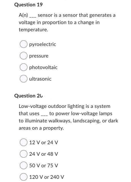 Question 19
A(n) ____ sensor is a sensor that generates a
voltage in proportion to a change in
temperature.
pyroelectric
pressure
photovoltaic
ultrasonic
Question 20
Low-voltage outdoor lighting is a system
that uses to power low-voltage lamps
to illuminate walkways, landscaping, or dark
areas on a property.
12 V or 24 V
24 V or 48 V
50 V or 75 V
120 V or 240 V