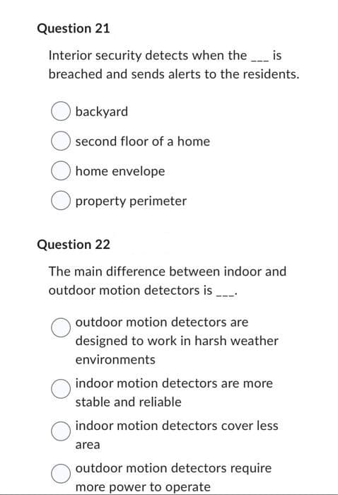 Question 21
Interior security detects when the _____ is
breached and sends alerts to the residents.
backyard
second floor of a home
home envelope
property perimeter
Question 22
The main difference between indoor and
outdoor motion detectors is ____.
outdoor motion detectors are
designed to work in harsh weather
environments
indoor motion detectors are more
stable and reliable
indoor motion detectors cover less
area
outdoor motion detectors require
more power to operate