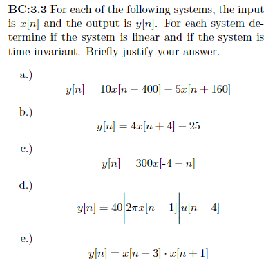 BC:3.3 For each of the following systems, the input
is a[n] and the output is y[n]. For each system de
termine if the system is linear and if the system is
time invariant. Briefly justify your answer.
a.)
b.)
c.)
d.)
e.)
y[n] = 10x[n- 400] - 5x[n+ 160]
y[n] = 4x[n+4] - 25
y[n] = 300x[-4-n]
y[n] = 40 2x [n 1]u[n-4]
(n − 1]|u[n – 4]
-
y[n] = x[n 3] x[n+1]