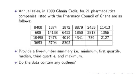 • Annual sales, in 1000 Ghana Cedis, for 21 pharmaceutical
companies listed with the Pharmacy Council of Ghana are as
follows:
1374 1872 8879 2459 11413
608 14138 6452 1850 2818 1356
10498 7478 4019 4341 739 2127
3653 5794 8305
8408
• Provide a five-number summary i.e. minimum, first quartile,
median, third quartile, and maximum.
• Do the data contain any outliers?
