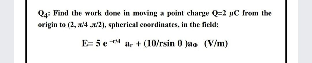 Q4: Find the work done in moving a point charge Q=2 µC from the
origin to (2, 7/4 ,a/2), spherical coordinates, in the field:
E= 5 e -r/4
ar + (10/rsin 0 )ao (V/m)
