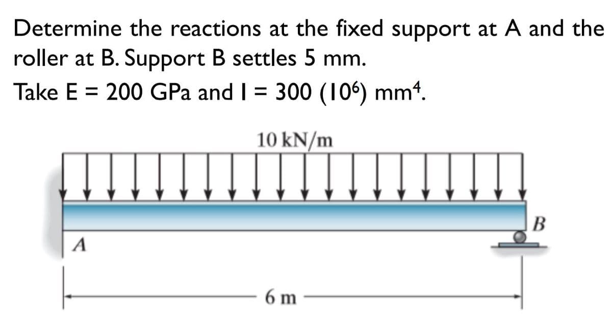 Determine the reactions at the fixed support at A and the
roller at B. Support B settles 5 mm.
Take E = 200 GPa and I = 300 (106) mm4.
10 kN/m
B
A
6 m