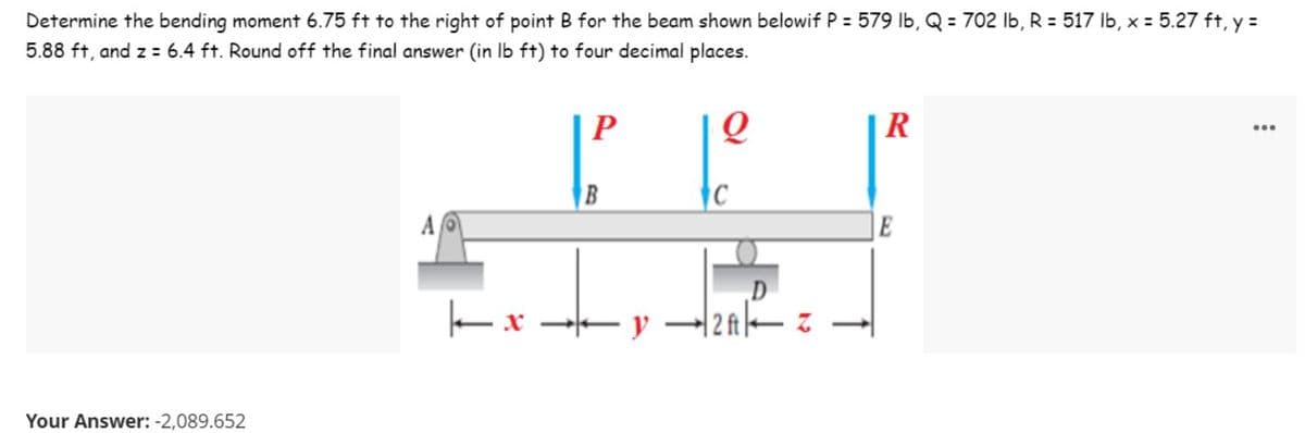 Determine the bending moment 6.75 ft to the right of point B for the beam shown belowif P = 579 lb, Q = 702 lb, R = 517 lb, x = 5.27 ft, y =
5.88 ft, and z = 6.4 ft. Round off the final answer (in lb ft) to four decimal places.
...
P
O
R
|x
Your Answer: -2,089.652
B
y
C
D
2A-
Z
E