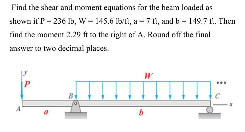 Find the shear and moment equations for the beam loaded as
shown if P = 236 lb, W = 145.6 lb/ft, a = 7 ft, and b =
7 ft, and b= 149.7 ft. Then
find the moment 2.29 ft to the right of A. Round off the final
answer to two decimal places.
W
P
B
C
A
a
b
