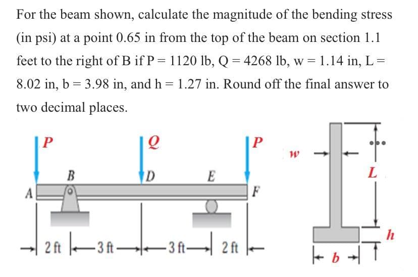 For the beam shown, calculate the magnitude of the bending stress
(in psi) at a point 0.65 in from the top of the beam on section 1.1
feet to the right of B if P = 1120 lb, Q = 4268 lb, w = 1.14 in, L =
8.02 in, b = 3.98 in, and h = 1.27 in. Round off the final answer to
two decimal places.
P
Q
W
D
E
L
2 ft |、▬▬3 ft ▬▬▬3 ft▬| 2 ft
F
| b
h
