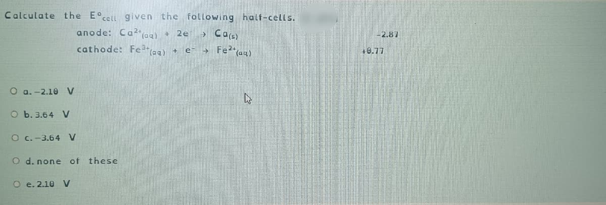 Calculate the Eºcell given the following half-cells.
anode: Ca2+ (aq) + 2e- → Ca(s)
cathode: Fe³+ (aq) + e- → Fe²+ (aq)
O a.-2.10 V
O b. 3.64 V
O c.-3.64 V
O d. none of
O e. 2.10 V
these
-2.87
+0.77