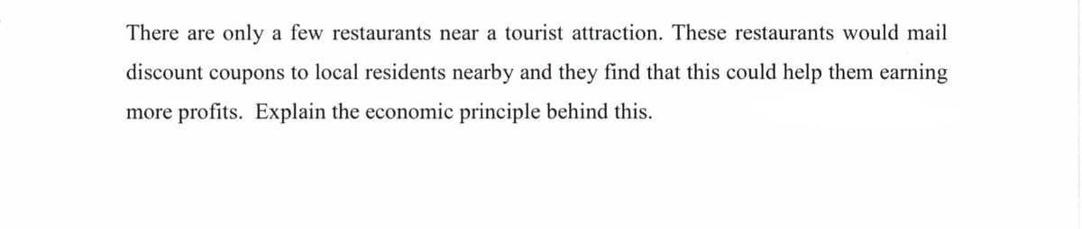 There are only a few restaurants near a tourist attraction. These restaurants would mail
discount coupons to local residents nearby and they find that this could help them earning
more profits. Explain the economic principle behind this.
