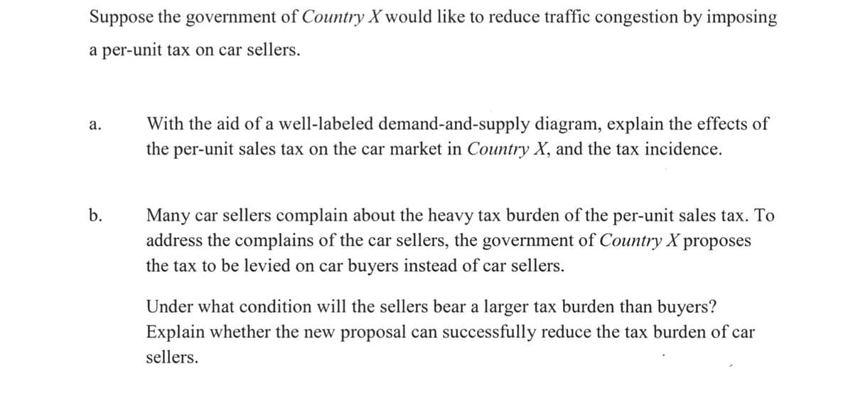 Suppose the government of Country X would like to reduce traffic congestion by imposing
a per-unit tax on car sellers.
а.
With the aid of a well-labeled demand-and-supply diagram, explain the effects of
the per-unit sales tax on the car market in Country X, and the tax incidence.
b.
Many car sellers complain about the heavy tax burden of the per-unit sales tax. To
address the complains of the car sellers, the government of Country X proposes
the tax to be levied on car buyers instead of car sellers.
Under what condition will the sellers bear a larger tax burden than buyers?
Explain whether the new proposal can successfully reduce the tax burden of car
sellers.
