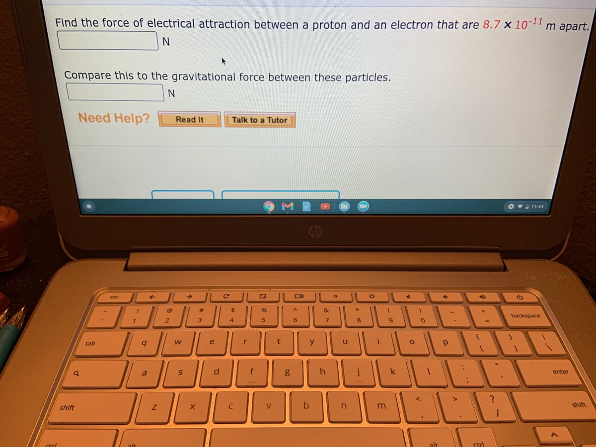Find the force of electrical attraction between a proton and an electron that are 8.7 x 10-11
m apart.
Compare this to the gravitational force between these particles.
N
Need Help?
Read It
Talk to a Tutor
O vA 11:44
esc
DII
%23
$
&
backspace
1
2
3
4
6
8
tab
e
t
y
a
f
enter
shift
V
n
m
shift
alt
alt
str)
