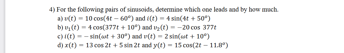 4) For the following pairs of sinusoids, determine which one leads and by how much.
a) v(t) = 10 cos(4t – 60°) and i(t) = 4 sin(4t + 50°)
b) vị (t) = 4 cos(377t + 10°) and v2 (t) = -20 cos 377t
c) i(t) = – sin(wt + 30°) and v(t) = 2 sin(wt + 10°)
d) x(t) = 13 cos 2t + 5 sin 2t and y(t) = 15 cos(2t – 11.8°)
