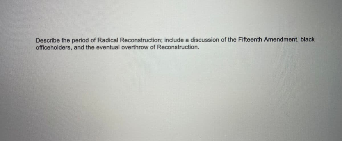 Describe the period of Radical Reconstruction; include a discussion of the Fifteenth Amendment, black
officeholders, and the eventual overthrow of Reconstruction.