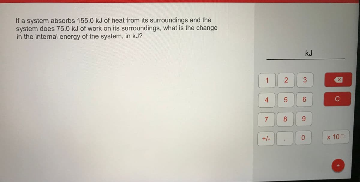 If a system absorbs 155.0 kJ of heat from its surroundings and the
system does 75.0 kJ of work on its surroundings, what is the change
in the internal energy of the system, in kJ?
kJ
1
3
6.
C
6.
+/-
x 100
