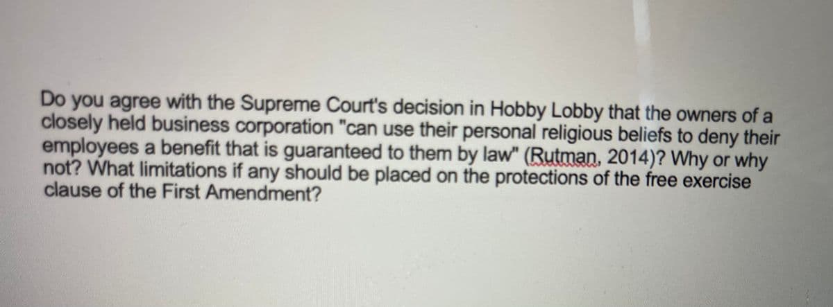 Do you agree with the Supreme Court's decision in Hobby Lobby that the owners of a
closely held business corporation "can use their personal religious beliefs to deny their
employees a benefit that is guaranteed to them by law" (Rutman, 2014)? Why or why
not? What limitations if any should be placed on the protections of the free exercise
clause of the First Amendment?