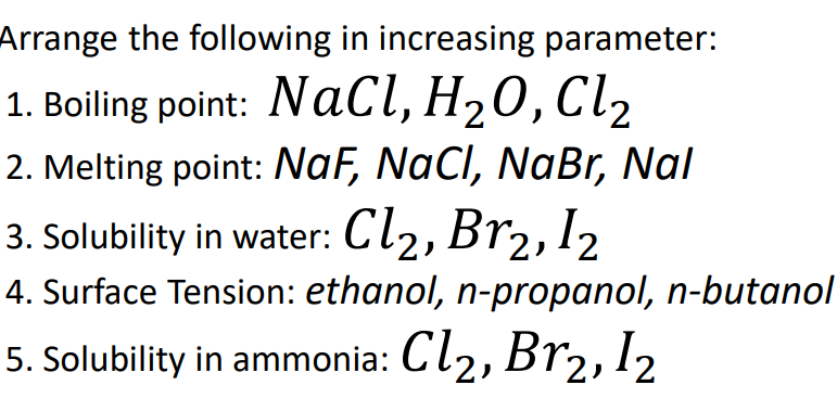 Arrange the following in increasing parameter:
1. Boiling point: NaCl, H20, Cl2
2. Melting point: NaF, NaCl, NaBr, Nal
3. Solubility in water: Cl2, Br2, 12
4. Surface Tension: ethanol, n-propanol, n-butanol
5. Solubility in ammonia: Cl2, Br2,12
