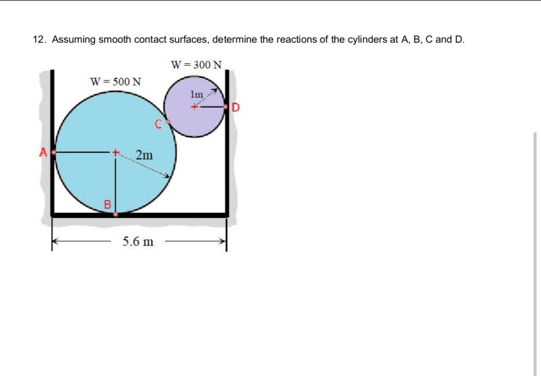 12. Assuming smooth contact surfaces, determine the reactions of the cylinders at A, B, C and D.
W = 500 N
2m
5.6 m
W = 300 N
1m
K.
D