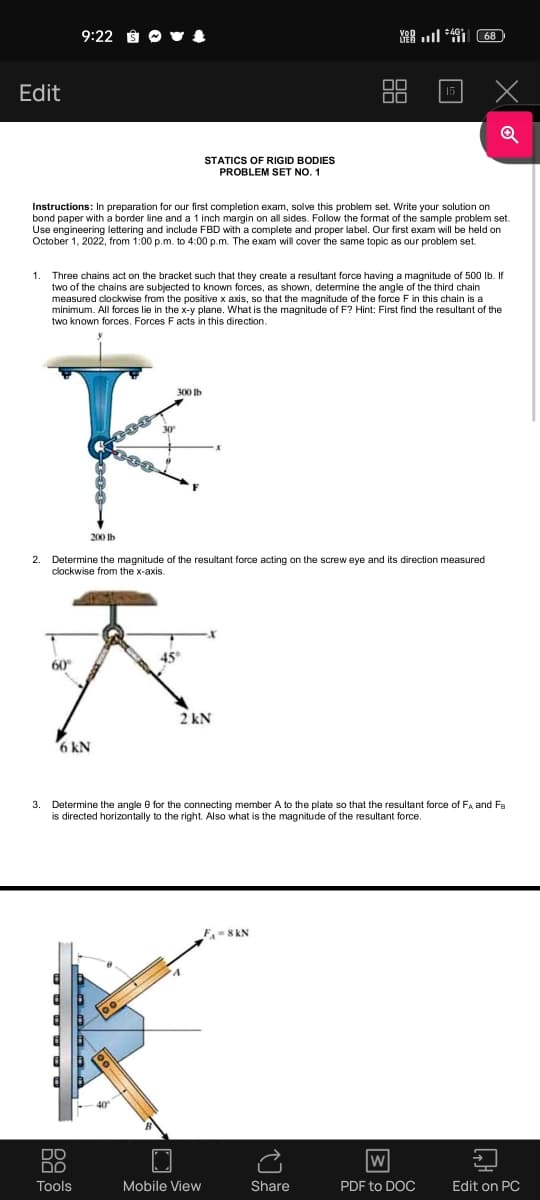 Edit
1.
2.
9:22 St
Instructions: In preparation for our first completion exam, solve this problem set. Write your solution on
bond paper with a border line and a 1 inch margin on all sides. Follow the format of the sample problem set.
Use engineering lettering and include FBD with a complete and proper label. Our first exam will be held on
October 1, 2022, from 1:00p.m. to 4:00p.m. The exam will cover the same topic as our problem set.
STATICS OF RIGID BODIES
PROBLEM SET NO. 1
300 lb
K
Three chains act on the bracket such that they create a resultant force having a magnitude of 500 lb. If
two of the chains are subjected to known forces, as shown, determine the angle of the third chain
measured clockwise from the positive x axis, so that the magnitude of the force F in this chain is a
minimum. All forces lie in the x-y plane. What is the magnitude of F? Hint: First find the resultant of the
two known forces. Forces F acts in this direction.
200 lb
Determine the magnitude of the resultant force acting on the screw eye and
clockwise from the x-axis.
DO
DO
Tools
K
60°
2 kN
6 kN
Mobile View
468
3. Determine the angle for the connecting member A to the plate so that the resultant force of FÅ and Fa
is directed horizontally to the right. Also what is the magnitude of the resultant force.
F₁-8 KN
Share
x
direction measured
W
PDF to DOC
Edit on PC