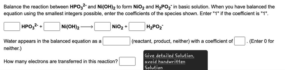 Balance the reaction between HPO32- and Ni(OH)2 to form NiO2 and H2PO2 in basic solution. When you have balanced the
equation using the smallest integers possible, enter the coefficients of the species shown. Enter "1" if the coefficient is "1".
HPO32+
Ni(OH)2
NiO2 +
H2PO2
(reactant, product, neither) with a coefficient of
.
(Enter 0 for
Water appears in the balanced equation as a
neither.)
How many electrons are transferred in this reaction?
Give detailed Solution.
avoid handwritten
Solution