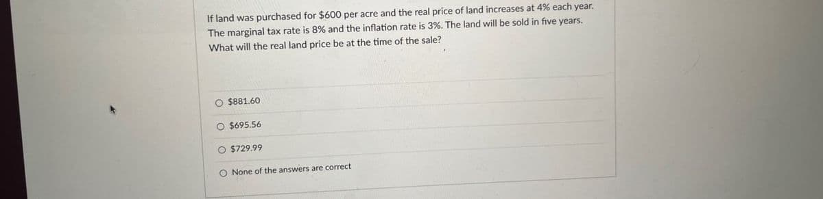 If land was purchased for $600 per acre and the real price of land increases at 4% each year.
The marginal tax rate is 8% and the inflation rate is 3%. The land will be sold in five years.
What will the real land price be at the time of the sale?
$881.60
O $695.56
O $729.99
O None of the answers are correct