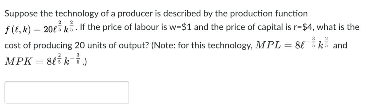 Suppose the technology of a producer is described by the production function
2
ƒ (l, k) = 20l³ k³. If the price of labour is w=$1 and the price of capital is r=$4, what is the
3
2
cost of producing 20 units of output? (Note: for this technology, MPL = 8lk and
MPK = 8l ³ ³ k³ ³ ³ .)