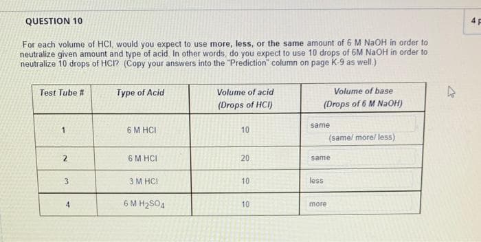 QUESTION 10
For each volume of HCI, would you expect to use more, less, or the same amount of 6 M NaOH in order to
neutralize given amount and type of acid. In other words, do you expect to use 10 drops of 6M NaOH in order to
neutralize 10 drops of HCI? (Copy your answers into the "Prediction" column on page K-9 as well.)
Test Tube #
1
2
3
4
Type of Acid
6 M HCI
6 M HCI
3 M HCI
6 MH₂SO4
Volume of acid
(Drops of HCI)
10
20
10
10
Volume of base
(Drops of 6 M NaOH)
same
same
less
(same/ more/ less)
more
4
4 F