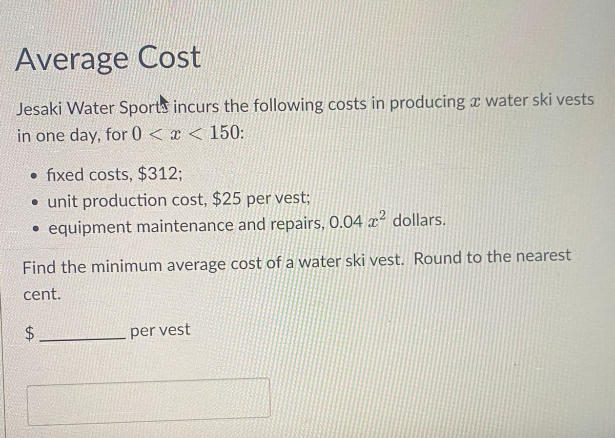 Average Cost
Jesaki Water Sports incurs the following costs in producing a water ski vests
in one day, for 0 < x < 150:
• fixed costs, $312;
• unit production cost, $25 per vest;
• equipment maintenance and repairs, 0.04 x² dollars.
Find the minimum average cost of a water ski vest. Round to the nearest
cent.
LA
$
per vest