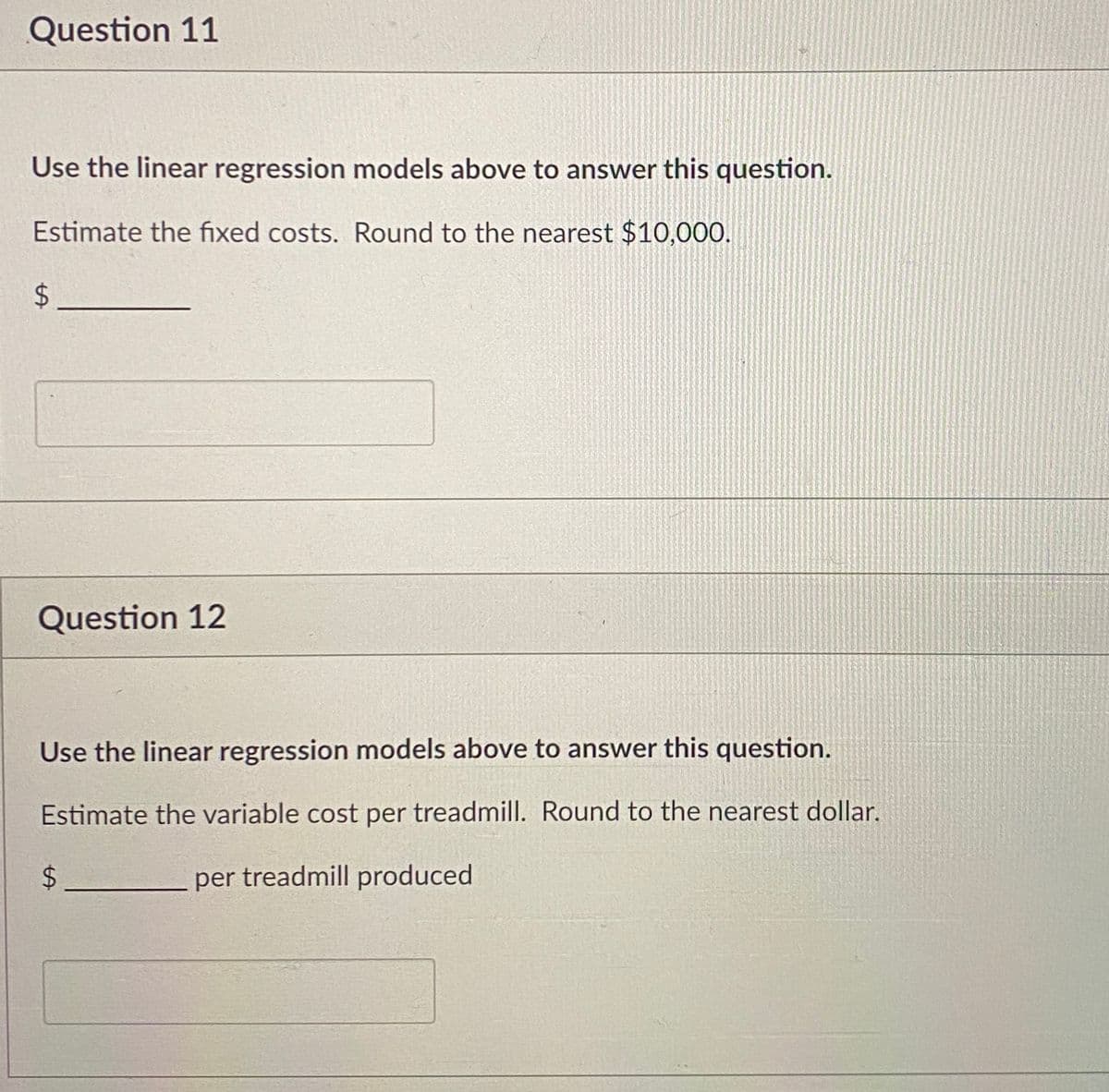 Question 11
Use the linear regression models above to answer this question.
Estimate the fixed costs. Round to the nearest $10,000.
$
Question 12
Use the linear regression models above to answer this question.
Estimate the variable cost per treadmill. Round to the nearest dollar.
per treadmill produced
LA
$