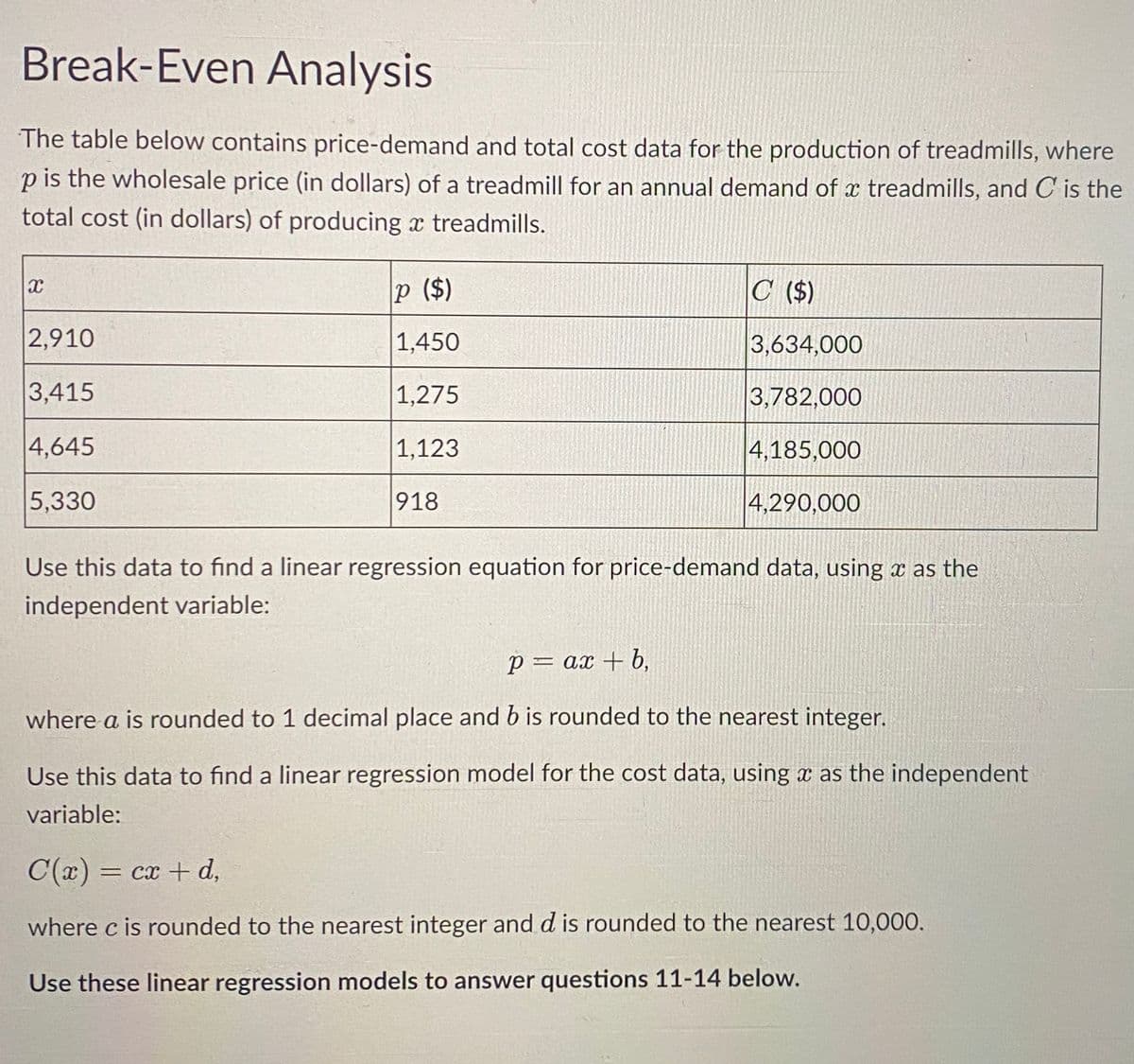 Break-Even Analysis
The table below contains price-demand and total cost data for the production of treadmills, where
p is the wholesale price (in dollars) of a treadmill for an annual demand of a treadmills, and C is the
total cost (in dollars) of producing a treadmills.
X
2,910
3,415
4,645
5,330
P ($)
1,450
1,275
1,123
918
C ($)
3,634,000
3,782,000
4,185,000
4,290,000
Use this data to find a linear regression equation for price-demand data, using as the
independent variable:
P = ax + b,
where a is rounded to 1 decimal place and b is rounded to the nearest integer.
Use this data to find a linear regression model for the cost data, using a as the independent
variable:
C(x) = cx + d,
where c is rounded to the nearest integer and d is rounded to the nearest 10,000.
Use these linear regression models to answer questions 11-14 below.