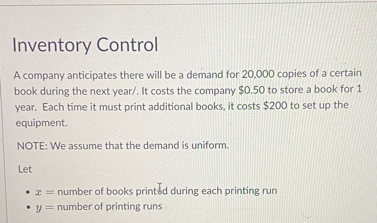 Inventory Control
A company anticipates there will be a demand for 20,000 copies of a certain
book during the next year/. It costs the company $0.50 to store a book for 1
year. Each time it must print additional books, it costs $200 to set up the
equipment.
NOTE: We assume that the demand is uniform.
Let
• * = number of books printed during each printing run
• y = number of printing runs