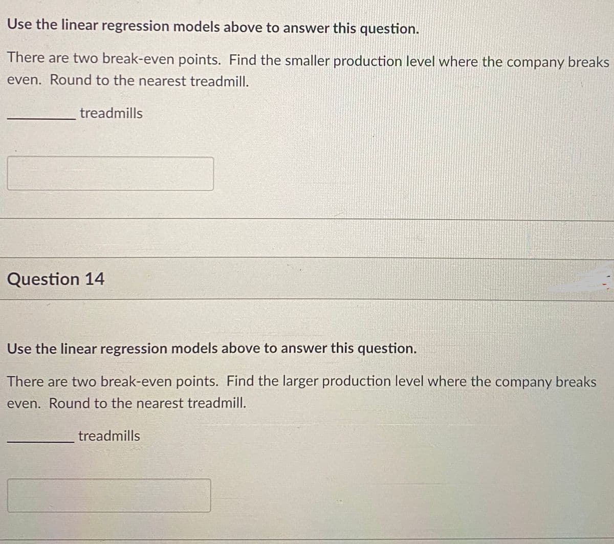 Use the linear regression models above to answer this question.
There are two break-even points. Find the smaller production level where the company breaks
even. Round to the nearest treadmill.
treadmills
Question 14
Use the linear regression models above to answer this question.
There are two break-even points. Find the larger production level where the company breaks
even. Round to the nearest treadmill.
treadmills