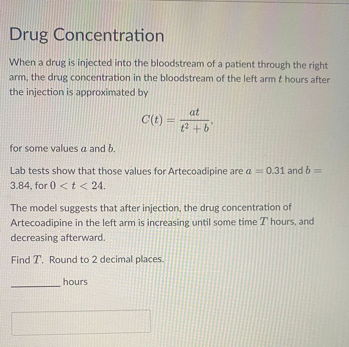 Drug Concentration
When a drug is injected into the bloodstream of a patient through the right
arm, the drug concentration in the bloodstream of the left arm t hours after
the injection is approximated by
at
C(t)= t² + b
for some values a and b.
Lab tests show that those values for Artecoadipine are a = 0.31 and b =
3.84, for 0 < t < 24.
The model suggests that after injection, the drug concentration of
Artecoadipine in the left arm is increasing until some time I hours, and
decreasing afterward.
Find T. Round to 2 decimal places.
hours