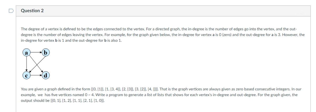 Question 2
The degree of a vertex is defined to be the edges connected to the vertex. For a directed graph, the in-degree is the number of edges go into the vertex, and the out-
degree is the number of edges leaving the vertex. For example, for the graph given below, the in-degree for vertex a is 0 (zero) and the out-degree for a is 3. However, the
in-degree for vertex b is 1 and the out-degree for b is also 1.
(b
You are given a graph defined in the form [[0, [1]], [1, [3, 4]], [2, [3]], [3, [2]], [4, [(]]. That is the graph vertices are always given as zero based consecutive integers. In our
example, we has five vertices named 0 ~ 4. Write a program to generate a list of lists that shows for each vertex's in-degree and out-degree. For the graph given, the
output should be [[0, 1), [1, 2], [1, 1], [2, 1], [1, O]].
