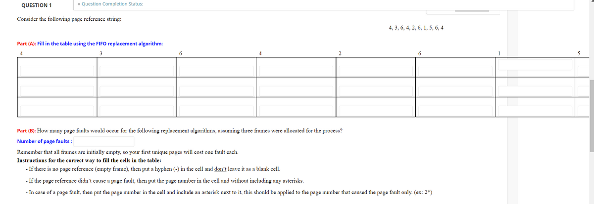 QUESTION 1
v Question Completion Status:
Consider the following page reference string:
4, 3, 6, 4, 2, 6, 1, 5, 6, 4
Part (A): Fill in the table using the FIFO replacement algorithm:
4
3
2
Part (B): How many page faults would occur for the following replacement algorithms, assuming three frames were allocated for the process?
Number of page faults :
Remember that all frames are initially empty, so your first unique pages will cost one fault each.
Instructions for the correct way to fill the cells in the table:
- If there is no page reference (empty frame), then put a hyphen (-) in the cell and don't leave it as a blank cell.
- If the page reference didn't cause a page fault, then put the page number in the cell and without including any asterisks.
- In case of a page fault, then put the page number in the cell and include an asterisk next to it, this should be applied to the page number that caused the page fault only. (ex: 2*)
