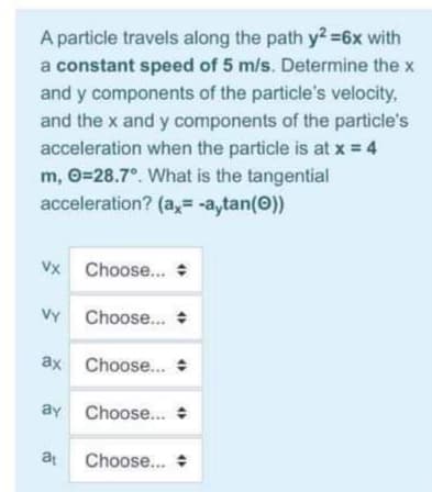 A particle travels along the path y2=6x with
a constant speed of 5 m/s. Determine the x
and y components of the particle's velocity,
and the x and y components of the particle's
acceleration when the particle is at x = 4
m, O=28.7°. What is the tangential
acceleration? (a,= -a,tan(0))
Vx Choose..
VY Choose...
ax Choose. :
ay Choose...
at
Choose... +
