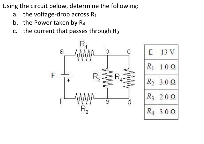 Using the circuit below, determine the following:
a. the voltage-drop across R1
b. the Power taken by R4
c. the current that passes through R3
R,
a
E 13 V
R1 1.0 2
RER R 3.0 2
E
3.0 Ω
R3 2.0 2
f
R2
R4 3.0 2
a)
