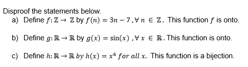 Disproof the statements below.
a) Define f: Z → Z by f(n) = 3n-7,
Z. This function f is onto.
b) Define g: R → R by g(x) = sin(x), Vx € R. This function is onto.
c) Define h: R → R by h(x) = x6 for all x. This function is a bijection.