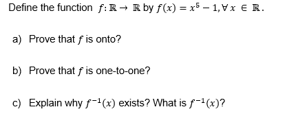 Define the function f: R→ R by f(x) = x5 - 1, Vx € R.
a) Prove that f is onto?
b) Prove that f is one-to-one?
c) Explain why f-¹(x) exists? What is f-¹(x)?