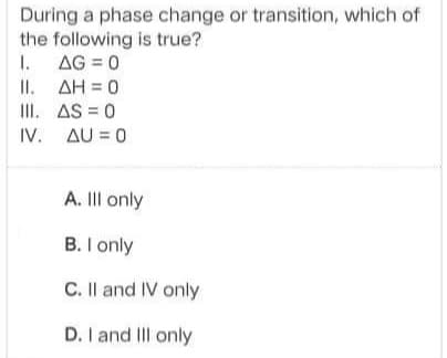 During a phase change or transition, which of
the following is true?
1. AG = 0
II. AH = 0
III. AS = 0
IV. AU = 0
A. II only
B. I only
C. II and IV only
D. I and III only
