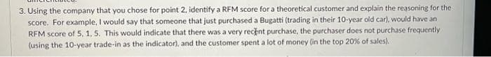 3. Using the company that you chose for point 2, identify a RFM score for a theoretical customer and explain the reasoning for the
score. For example, I would say that someone that just purchased a Bugatti (trading in their 10-year old car), would have an
RFM score of 5, 1, 5. This would indicate that there was a very recent purchase, the purchaser does not purchase frequently
(using the 10-year trade-in as the indicator), and the customer spent a lot of money (in the top 20% of sales).