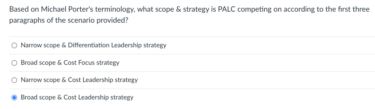 Based on Michael Porter's terminology, what scope & strategy is PALC competing on according to the first three
paragraphs of the scenario provided?
Narrow scope & Differentiation Leadership strategy
Broad scope & Cost Focus strategy
Narrow scope & Cost Leadership strategy
O Broad scope & Cost Leadership strategy