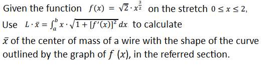 Given the function f(x) = 2 ·xã on the stretch 0<x< 2,
Use L·i = x• J
1+ [f'(x)]* dx_ to calculate
x of the center of mass of a wire with the shape of the curve
outlined by the graph of f (x), in the referred section.
