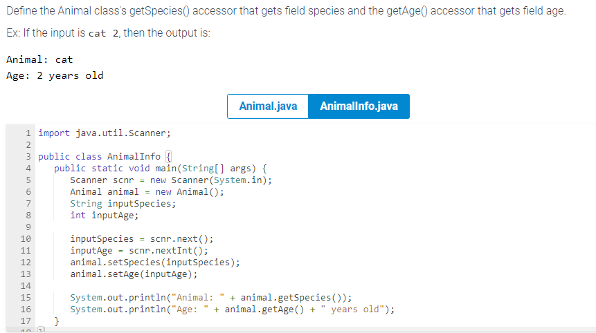 Define the Animal class's getSpecies) accessor that gets field species and the getAge() accessor that gets field age.
Ex: If the input is cat 2, then the output is:
Animal: cat
Age: 2 years old
1import java.util.Scanner;
3 public class AnimalInfo {
4 public static void main(String[] args) {
Scanner scnr = new Scanner(System.in);
Animal animal = new Animal();
String inputSpecies;
int inputAge;
NON ∞0 a
2
5
6
7
8
9
10
11
12
13
===
14
15
16
17
6670
P
Animal.java
}
AnimalInfo.java
inputSpecies = scnr.next();
inputAge scnr.nextInt ();
animal.setSpecies(inputSpecies);
animal.setAge(inputAge);
System.out.println("Animal: " + animal.getSpecies ());
System.out.println("Age:
"1
+ animal.getAge() + years old");