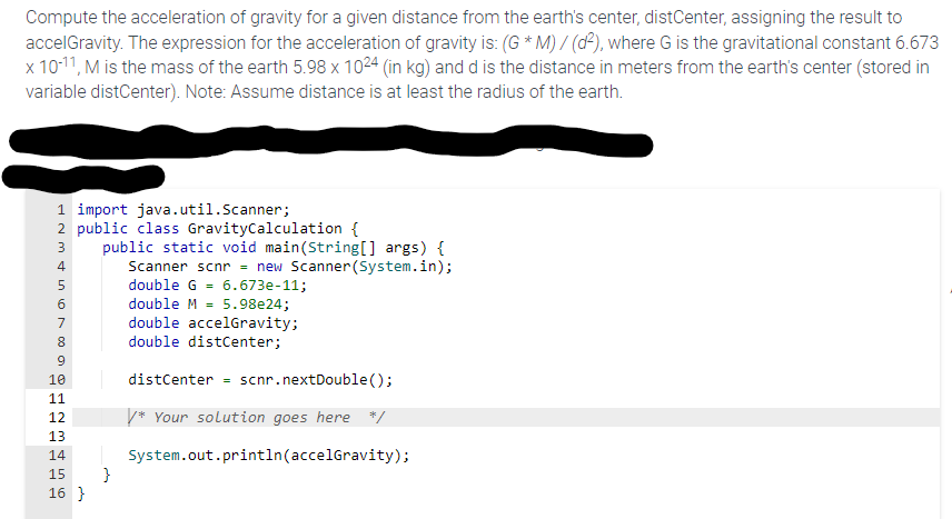 Compute the acceleration of gravity for a given distance from the earth's center, distCenter, assigning the result to
accelGravity. The expression for the acceleration of gravity is: (G *M) / (d²), where G is the gravitational constant 6.673
x 10-¹1, M is the mass of the earth 5.98 x 1024 (in kg) and d is the distance in meters from the earth's center (stored in
variable distCenter). Note: Assume distance is at least the radius of the earth.
1 import java.util.Scanner;
2 public class GravityCalculation {
NM 450 00
3
6
7
8
9
10
11
12
13
14
o is WN
public static void main(String[] args) {
Scanner scnr = new Scanner(System.in);
double G 6.673e-11;
double M 5.98e24;
double accelGravity;
double distCenter;
distCenter scnr.nextDouble();
/* Your solution goes here */
System.out.println(accelGravity);
15 }
16}