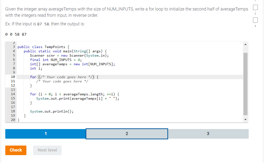 Given the integer array average Temps with the size of NUM_INPUTS, write a for loop to initialize the second half of average Temps
with the integers read from input, in reverse order.
Ex: If the input is 87 58, then the output is:
0 0 58 87
2
3 public class TempPoints {
4
5
6
7
8
9
10
11
12
13
14
15
16
17
18
19
20 }
Check
public static void main(String[] args) {
Scanner scnr = new Scanner(System.in);
final int NUM_INPUTS = 4;
int[] average Temps = new int [NUM_INPUTS];
int i;
}
for * Your code goes here */) {
/* Your code goes here */
}
for (i = 0; i < average Temps.length; ++i) {
System.out.print(average Temps[i] + " ");
}
System.out.println();
1
Next level
2
3
DD"